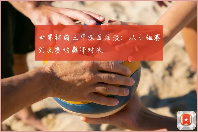 世界杯前三甲深度访谈：从小组赛到决赛的巅峰对决