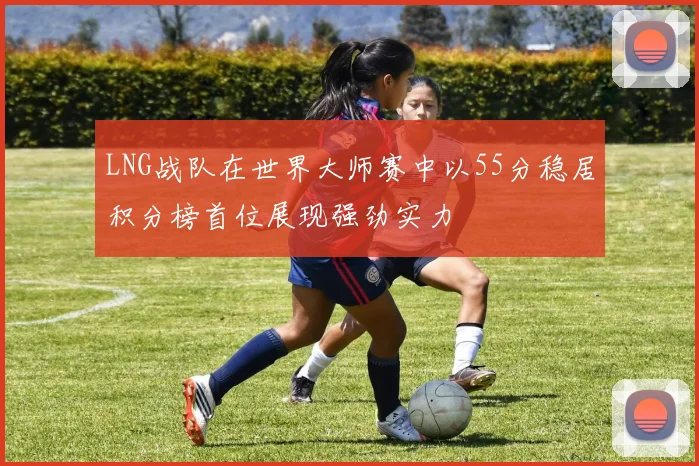 LNG战队在世界大师赛中以55分稳居积分榜首位展现强劲实力