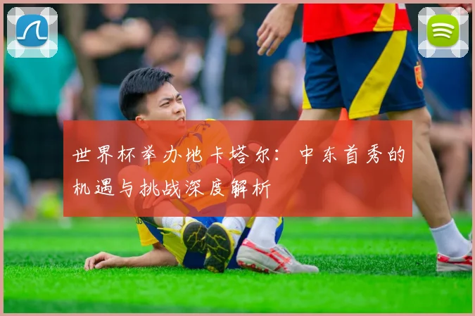 世界杯举办地卡塔尔:中东首秀的机遇与挑战深度解析