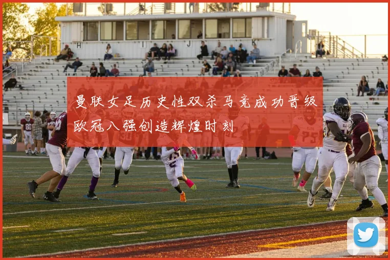 曼联女足历史性双杀马竞成功晋级欧冠八强创造辉煌时刻