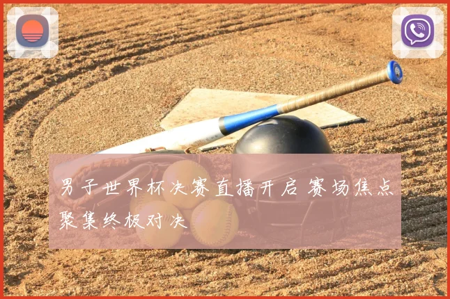 男子世界杯决赛直播开启 赛场焦点聚集终极对决