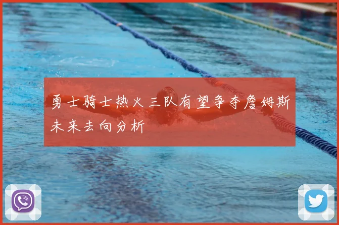 勇士骑士热火三队有望争夺詹姆斯未来去向分析