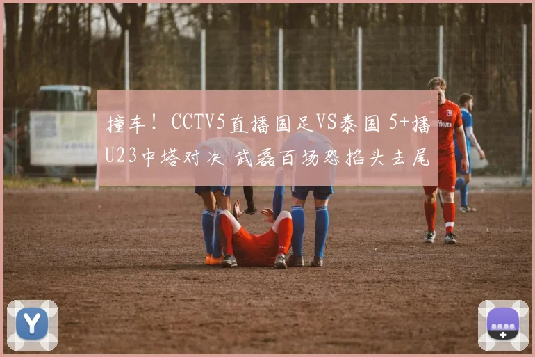 撞车！CCTV5直播国足VS泰国 5+播U23中塔对决 武磊百场恐掐头去尾