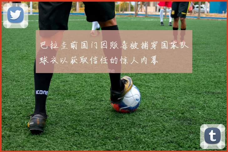 巴拉圭前国门因贩毒被捕穿国家队球衣以获取信任的惊人内幕
