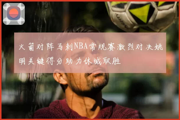 火箭对阵马刺NBA常规赛激烈对决姚明关键得分助力休城取胜