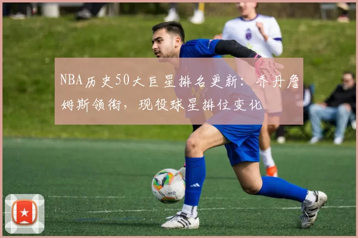 NBA历史50大巨星排名更新：乔丹詹姆斯领衔，现役球星排位变化