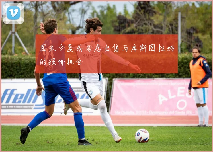 国米今夏或考虑出售马库斯图拉姆的报价机会