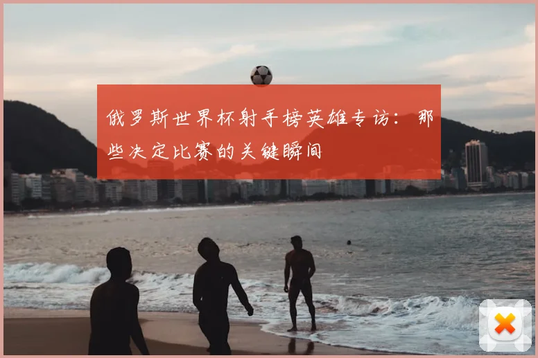 俄罗斯世界杯射手榜英雄专访:那些决定比赛的关键瞬间