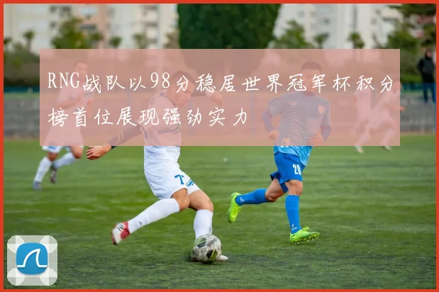 RNG战队以98分稳居世界冠军杯积分榜首位展现强劲实力
