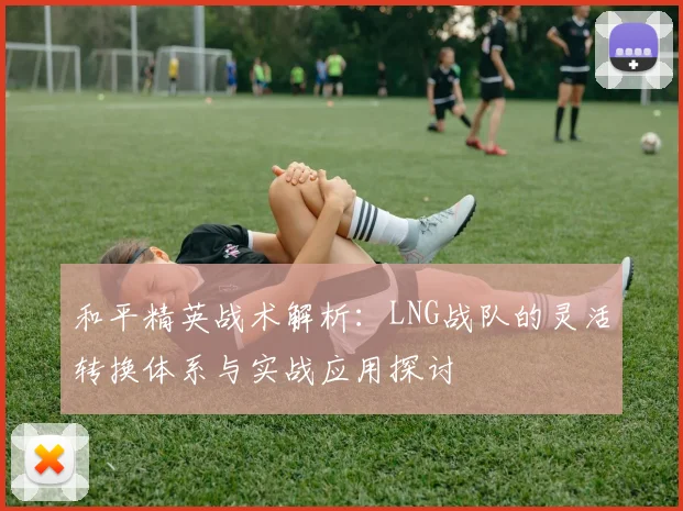 和平精英战术解析:LNG战队的灵活转换体系与实战应用探讨