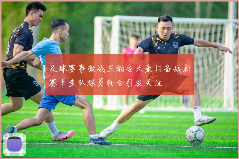 足球赛事激战正酣各大豪门备战新赛季多队球员转会引发关注