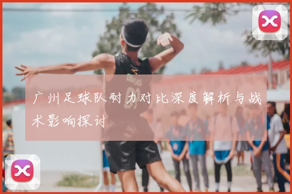 广州足球队耐力对比深度解析与战术影响探讨