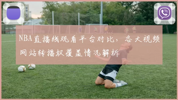 NBA直播线观看平台对比，各大视频网站转播权覆盖情况解析