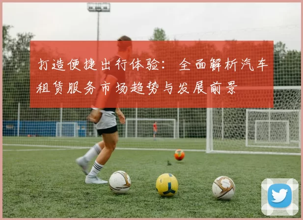 打造便捷出行体验：全面解析汽车租赁服务市场趋势与发展前景