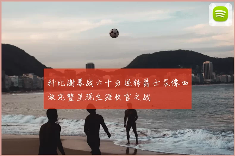 科比谢幕战六十分逆转爵士录像回放完整呈现生涯收官之战