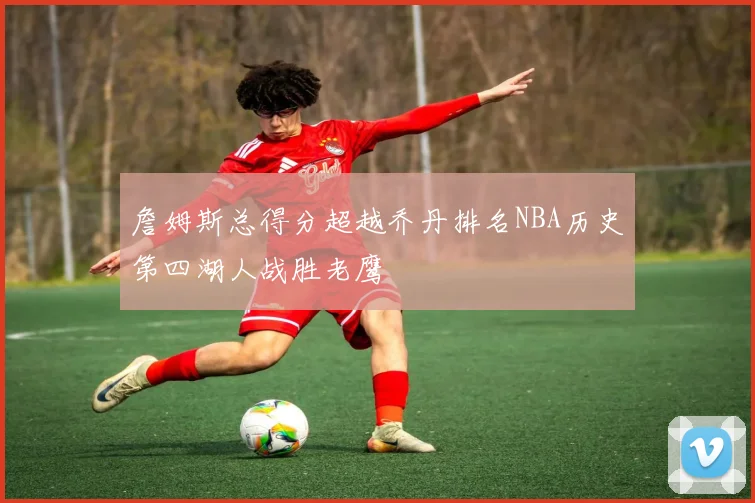 詹姆斯总得分超越乔丹排名NBA历史第四湖人战胜老鹰